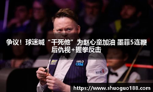 争议！球迷喊“干死他”为赵心童加油 墨菲5连鞭后仇视+握拳反击